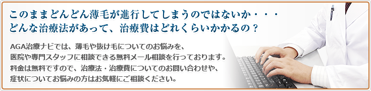 このままどんどん薄毛が進行してしまうのではないか・・・どんな治療法があって、治療費はどれくらいかかるの?AGA治療ナビでは、薄毛や抜け毛についてのお悩みを、医院や専門スタッフに相談できる無料メール相談を行っております。料金は無料ですので、治療法・治療費についてのお問い合わせや、症状についてお悩みの方はお気軽にご相談ください。
